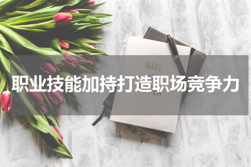 职业技能加持打造职场竞争力