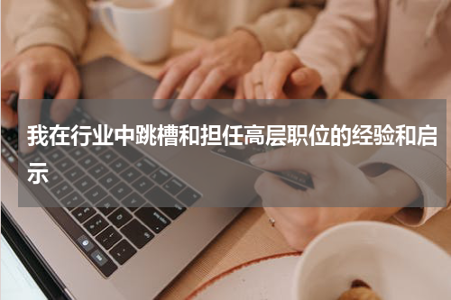 我在行业中跳槽和担任高层职位的经验和启示