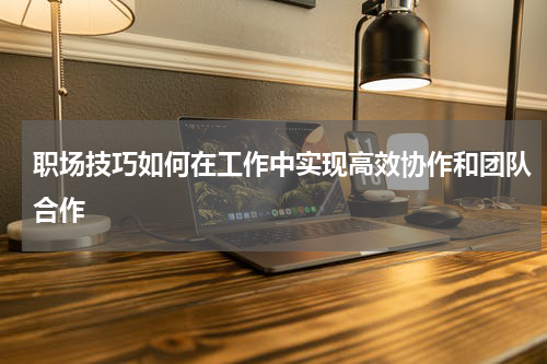 职场技巧如何在工作中实现高效协作和团队合作
