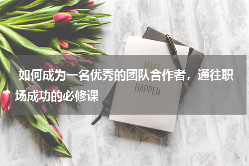  如何成为一名优秀的团队合作者，通往职场成功的必修课 