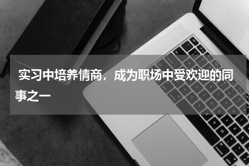  实习中培养情商，成为职场中受欢迎的同事之一 
