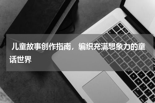  儿童故事创作指南，编织充满想象力的童话世界