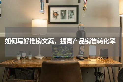  如何写好推销文案，提高产品销售转化率