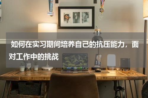  如何在实习期间培养自己的抗压能力，面对工作中的挑战 