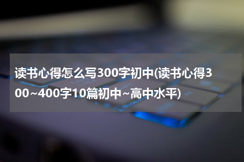 读书心得怎么写300字初中(读书心得300~400字10篇初中~高中水平)