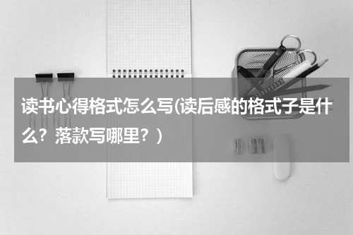 读书心得格式怎么写(读后感的格式子是什么？落款写哪里？)
