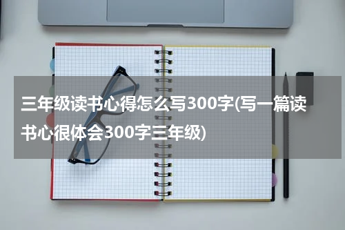 三年级读书心得怎么写300字(写一篇读书心很体会300字三年级)