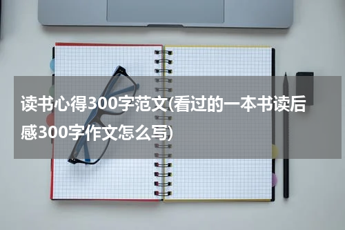 读书心得300字范文(看过的一本书读后感300字作文怎么写)
