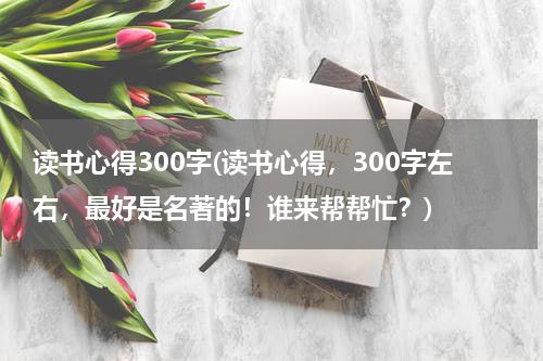 读书心得300字(读书心得，300字左右，最好是名著的！谁来帮帮忙？)