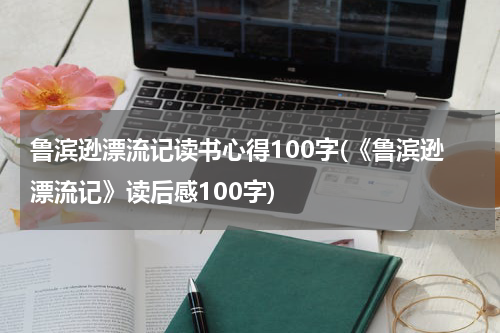 鲁滨逊漂流记读书心得100字(《鲁滨逊漂流记》读后感100字)