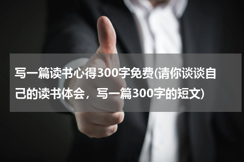 写一篇读书心得300字免费(请你谈谈自己的读书体会，写一篇300字的短文)