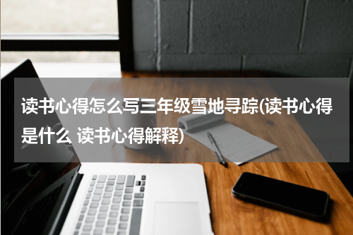 读书心得怎么写三年级雪地寻踪(读书心得是什么 读书心得解释)