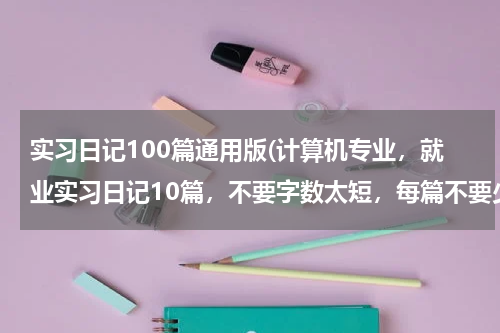 实习日记100篇通用版(计算机专业，就业实习日记10篇，不要字数太短，每篇不要少于400字。)