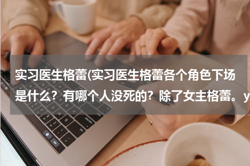 实习医生格蕾(实习医生格蕾各个角色下场是什么？有哪个人没死的？除了女主格蕾。yang和lz和alex后来怎么样了)