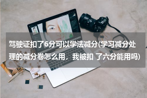 驾驶证扣了6分可以学法减分(学习减分处理的减分卷怎么用，我被扣 了六分能用吗)