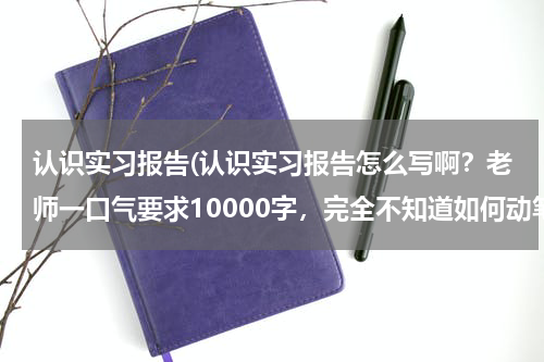 认识实习报告(认识实习报告怎么写啊？老师一口气要求10000字，完全不知道如何动笔。有相应的格式么？)