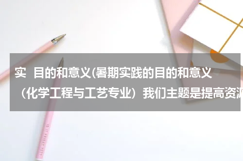 实  目的和意义(暑期实践的目的和意义（化学工程与工艺专业）我们主题是提高资源利用率，循环利用原料)