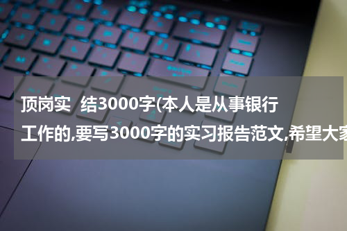 顶岗实  结3000字(本人是从事银行工作的,要写3000字的实习报告范文,希望大家能帮下我.推荐个范文.好让我参考参考~谢谢了)