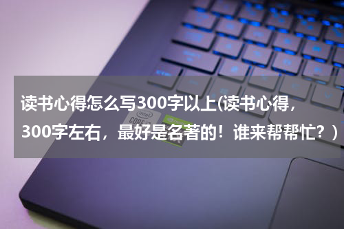 读书心得怎么写300字以上(读书心得，300字左右，最好是名著的！谁来帮帮忙？)