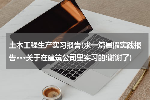 土木工程生产实习报告(求一篇暑假实践报告···关于在建筑公司里实习的!谢谢了)