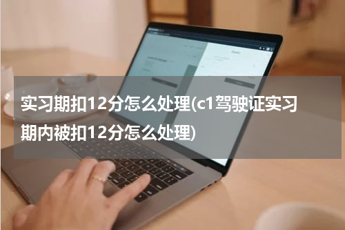 实习期扣12分怎么处理(c1驾驶证实习期内被扣12分怎么处理)