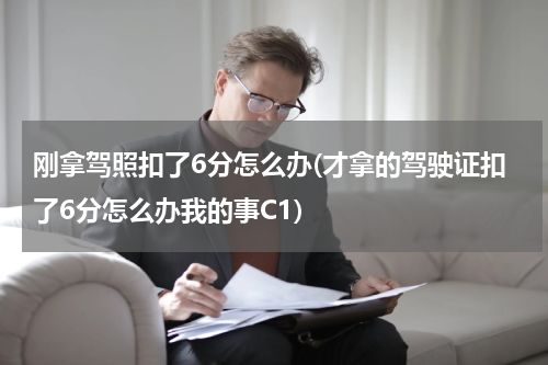 刚拿驾照扣了6分怎么办(才拿的驾驶证扣了6分怎么办我的事C1)