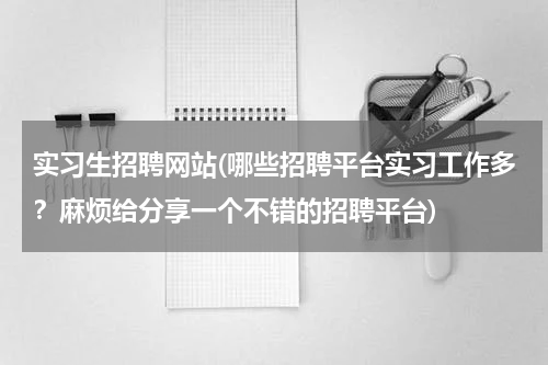 实习生招聘网站(哪些招聘平台实习工作多？麻烦给分享一个不错的招聘平台)