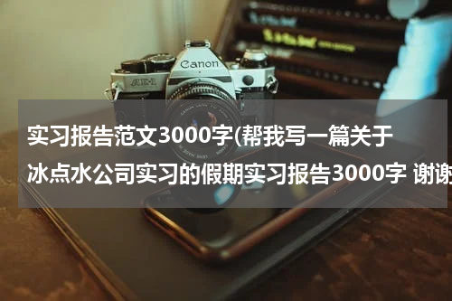 实习报告范文3000字(帮我写一篇关于冰点水公司实习的假期实习报告3000字 谢谢 我很急的 我看到你帮了他们的,我也请你帮我一下 谢谢了哈)