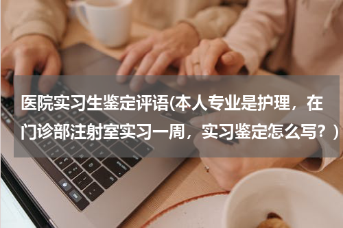 医院实习生鉴定评语(本人专业是护理，在门诊部注射室实习一周，实习鉴定怎么写？)