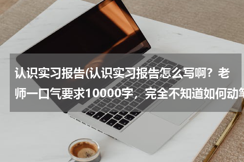 认识实习报告(认识实习报告怎么写啊？老师一口气要求10000字，完全不知道如何动笔。有相应的格式么？)
