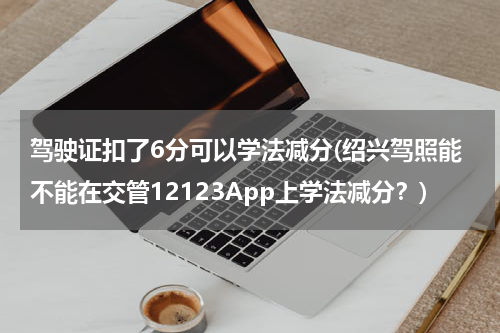 驾驶证扣了6分可以学法减分(绍兴驾照能不能在交管12123App上学法减分？)