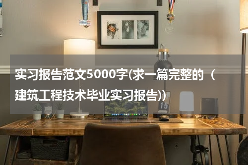 实习报告范文5000字(求一篇完整的（建筑工程技术毕业实习报告))