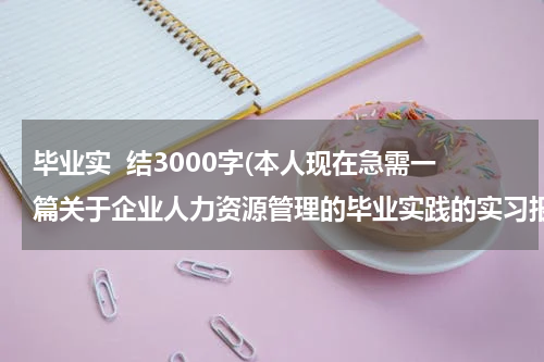 毕业实  结3000字(本人现在急需一篇关于企业人力资源管理的毕业实践的实习报告！3000字左右！)