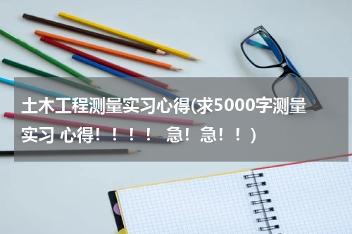 土木工程测量实习心得(求5000字测量实习 心得！！！！ 急！急！！)