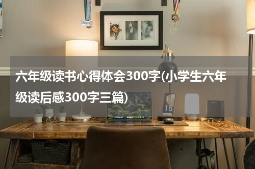 六年级读书心得体会300字(小学生六年级读后感300字三篇)