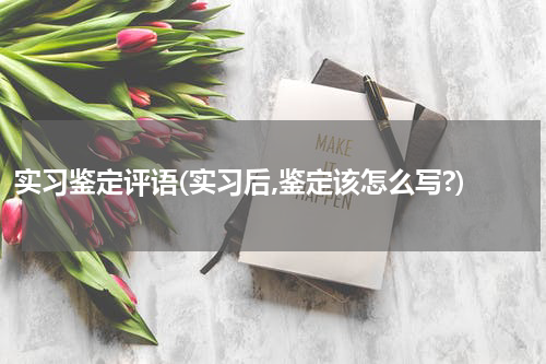 实习鉴定评语(实习后,鉴定该怎么写?)
