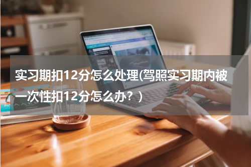 实习期扣12分怎么处理(驾照实习期内被一次性扣12分怎么办？)