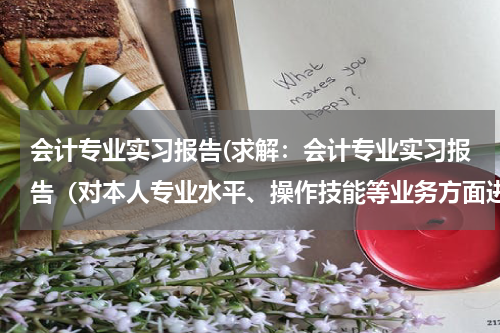 会计专业实习报告(求解：会计专业实习报告（对本人专业水平、操作技能等业务方面进行总结）)