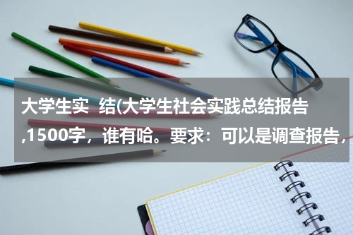 大学生实  结(大学生社会实践总结报告,1500字，谁有哈。要求：可以是调查报告，实践论文或者心得体会)
