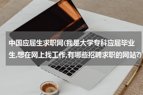 中国应届生求职网(我是大学专科应届毕业生,想在网上找工作,有哪些招聘求职的网站?)