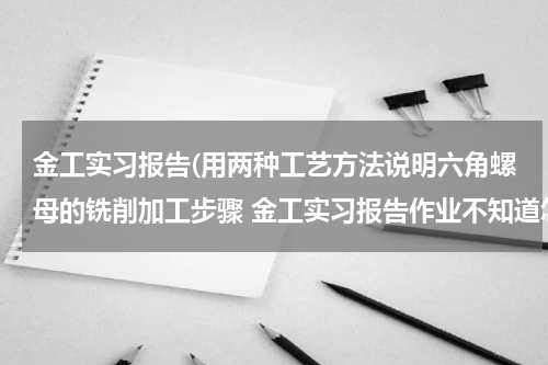 金工实习报告(用两种工艺方法说明六角螺母的铣削加工步骤 金工实习报告作业不知道怎么写)
