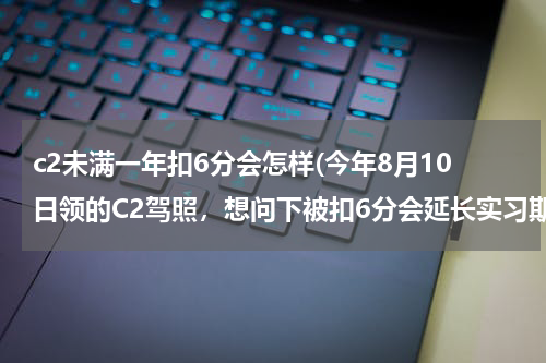 c2未满一年扣6分会怎样(今年8月10日领的C2驾照，想问下被扣6分会延长实习期吗？)