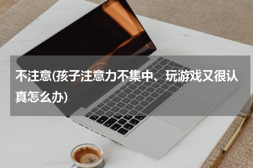 不注意(孩子注意力不集中、玩游戏又很认真怎么办)