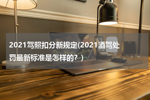 2021驾照扣分新规定(2021酒驾处罚最新标准是怎样的？)