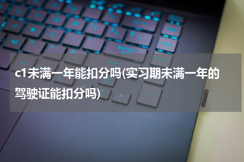 c1未满一年能扣分吗(实习期未满一年的驾驶证能扣分吗)