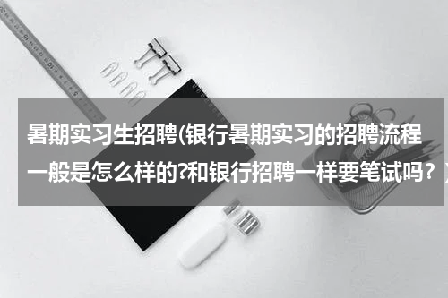暑期实习生招聘(银行暑期实习的招聘流程一般是怎么样的?和银行招聘一样要笔试吗？)