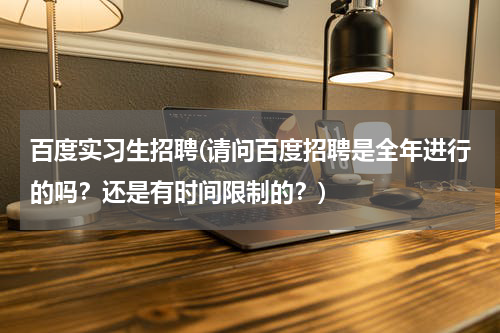 百度实习生招聘(请问百度招聘是全年进行的吗？还是有时间限制的？)