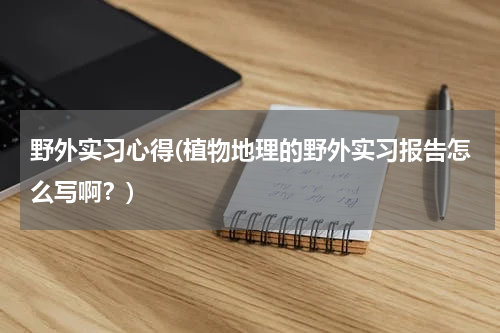 野外实习心得(植物地理的野外实习报告怎么写啊？)