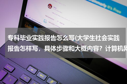 专科毕业实践报告怎么写(大学生社会实践报告怎样写，具体步骤和大概内容？计算机网络专业的)