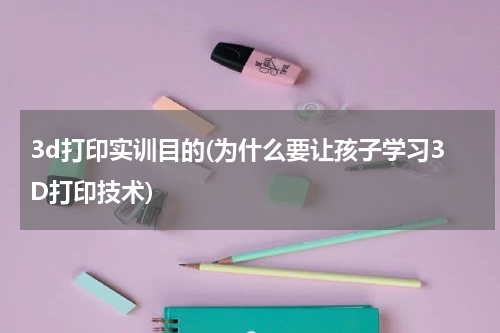 3d打印实训目的(为什么要让孩子学习3D打印技术)